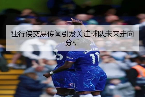 独行侠交易传闻引发关注球队未来走向分析